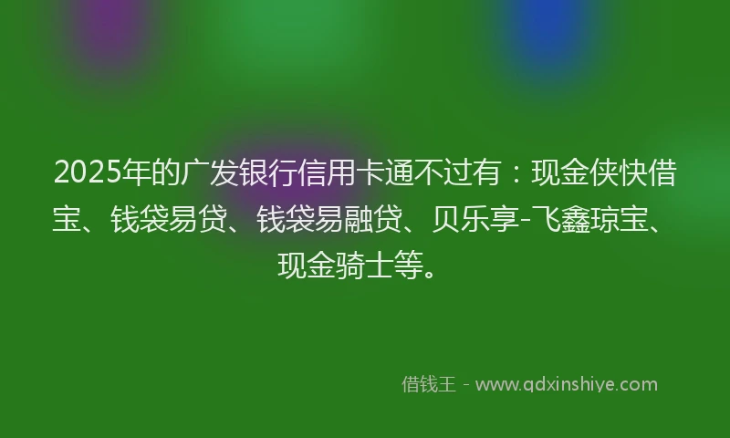 2025年的广发银行信用卡通不过有：现金侠快借宝、钱袋易贷、钱袋易融贷、贝乐享-飞鑫琼宝、现金骑士等。