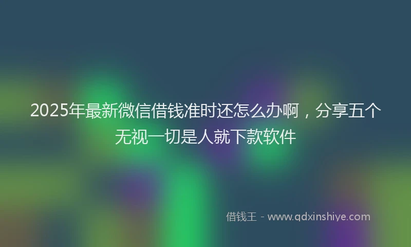 2025年最新微信借钱准时还怎么办啊，分享五个无视一切是人就下款软件