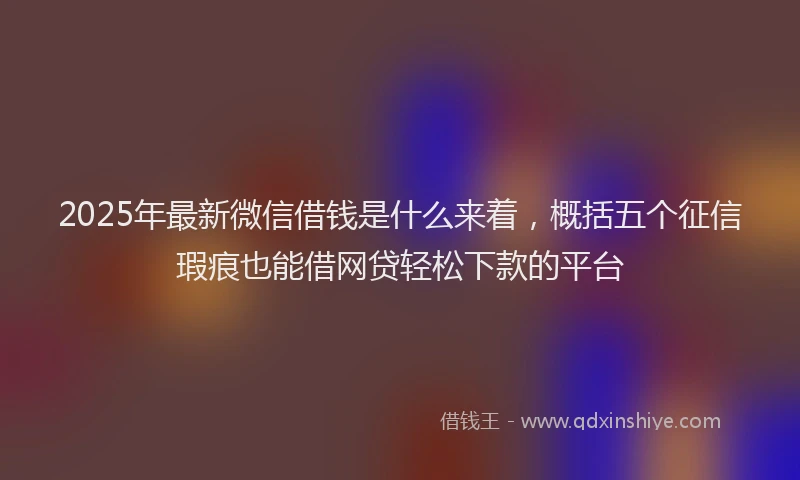 2025年最新微信借钱是什么来着，概括五个征信瑕疵也能借网贷轻松下款的平台