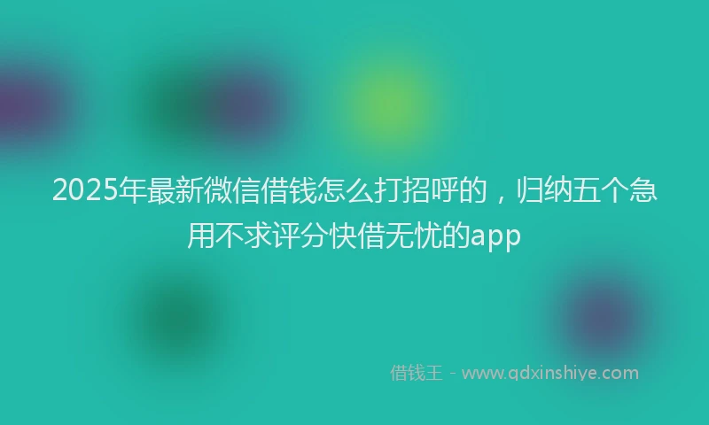2025年最新微信借钱怎么打招呼的，归纳五个急用不求评分快借无忧的app