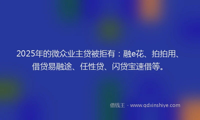 2025年的微众业主贷被拒有：融e花、拍拍用、借贷易融途、任性贷、闪贷宝速借等。
