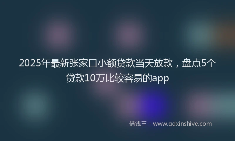 2025年最新张家口小额贷款当天放款，盘点5个贷款10万比较容易的app