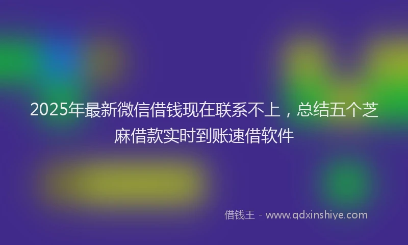 2025年最新微信借钱现在联系不上，总结五个芝麻借款实时到账速借软件
