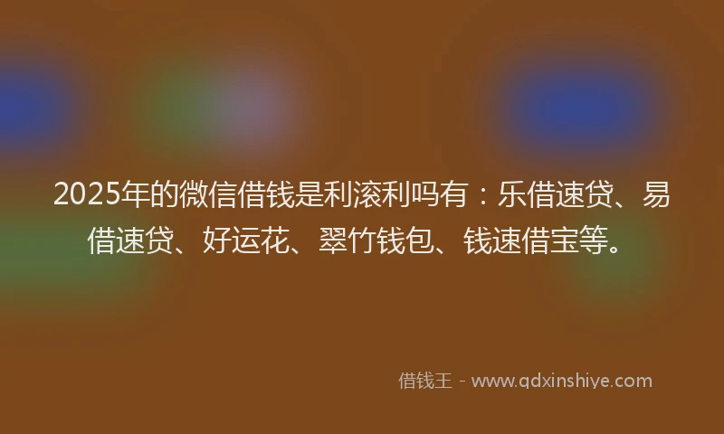 2025年的微信借钱是利滚利吗有：乐借速贷、易借速贷、好运花、翠竹钱包、钱速借宝等。