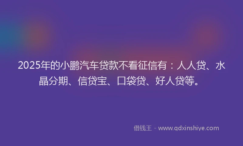 2025年的小鹏汽车贷款不看征信有：人人贷、水晶分期、信贷宝、口袋贷、好人贷等。