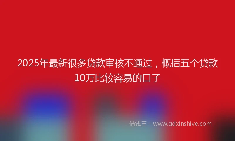 2025年最新很多贷款审核不通过，概括五个贷款10万比较容易的口子