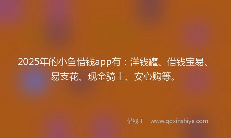 2025年的小鱼借钱app有：洋钱罐、借钱宝易、易支花、现金骑士、安心购等。