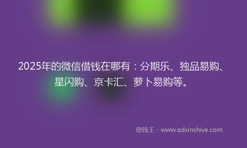 2025年的微信借钱在哪有：分期乐、独品易购、星闪购、京卡汇、萝卜易购等。