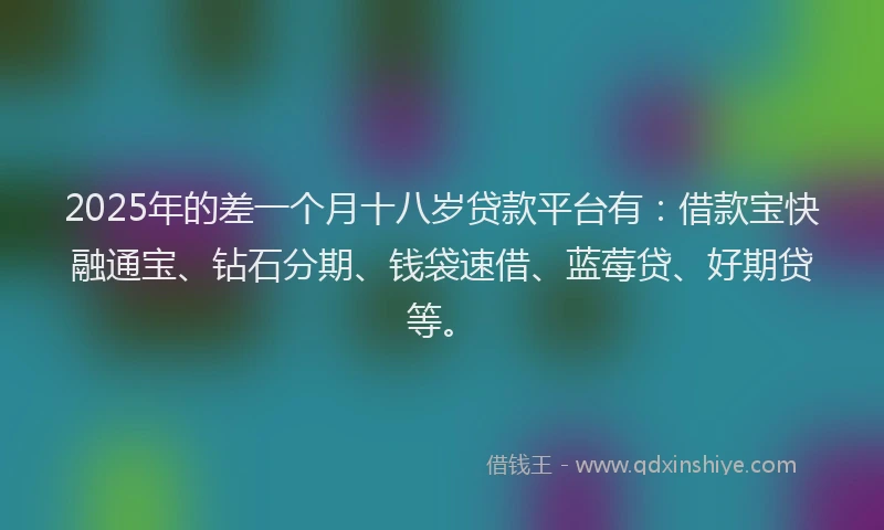 2025年的差一个月十八岁贷款平台有：借款宝快融通宝、钻石分期、钱袋速借、蓝莓贷、好期贷等。