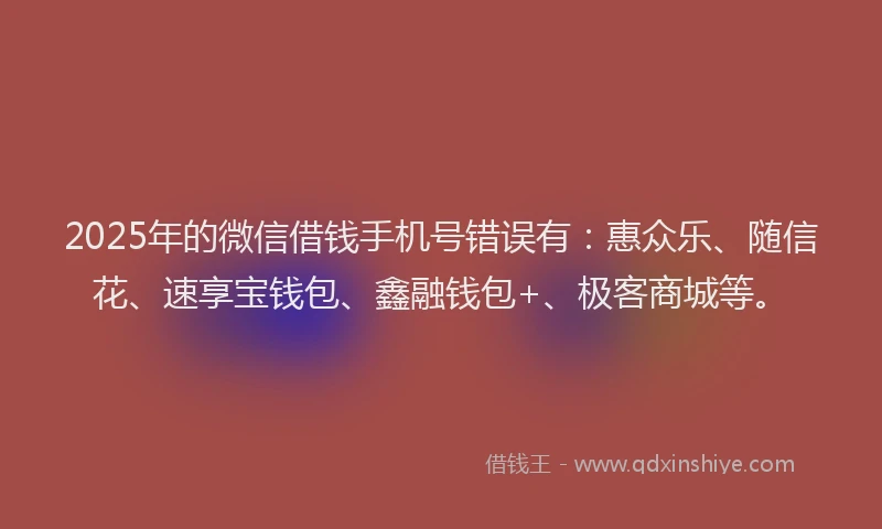 2025年的微信借钱手机号错误有：惠众乐、随信花、速享宝钱包、鑫融钱包+、极客商城等。