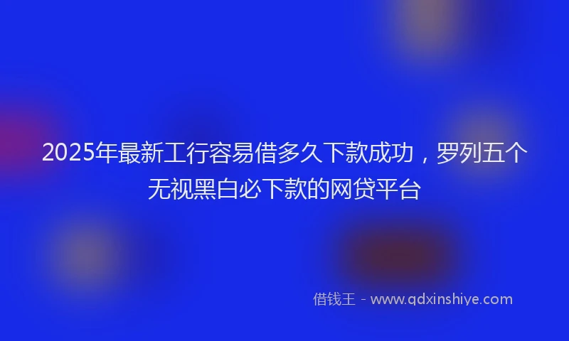 2025年最新工行容易借多久下款成功，罗列五个无视黑白必下款的网贷平台
