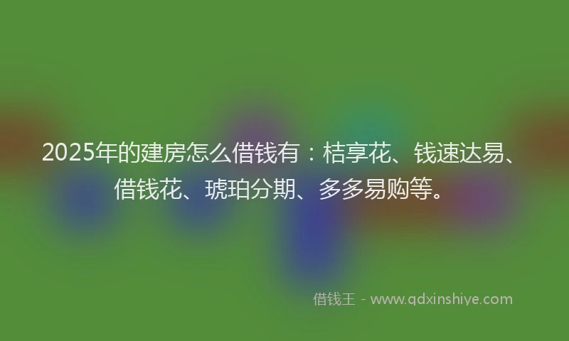 2025年的建房怎么借钱有：桔享花、钱速达易、借钱花、琥珀分期、多多易购等。