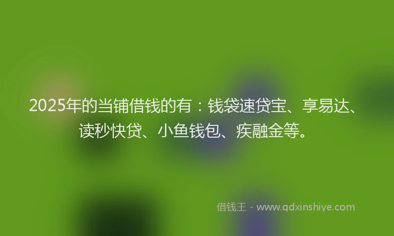 2025年的当铺借钱的有：钱袋速贷宝、享易达、读秒快贷、小鱼钱包、疾融金等。