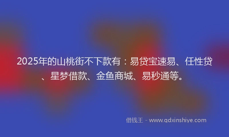 2025年的山桃街不下款有：易贷宝速易、任性贷、星梦借款、金鱼商城、易秒通等。