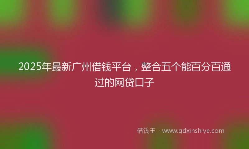 2025年最新广州借钱平台，整合五个能百分百通过的网贷口子