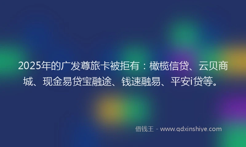 2025年的广发尊旅卡被拒有：橄榄信贷、云贝商城、现金易贷宝融途、钱速融易、平安i贷等。