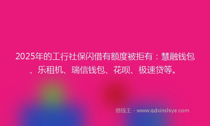 2025年的工行社保闪借有额度被拒有：慧融钱包、乐租机、瑞信钱包、花呗、极速贷等。