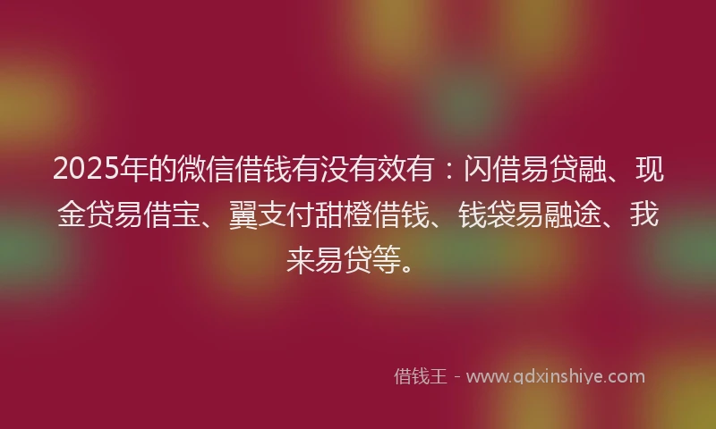2025年的微信借钱有没有效有：闪借易贷融、现金贷易借宝、翼支付甜橙借钱、钱袋易融途、我来易贷等。
