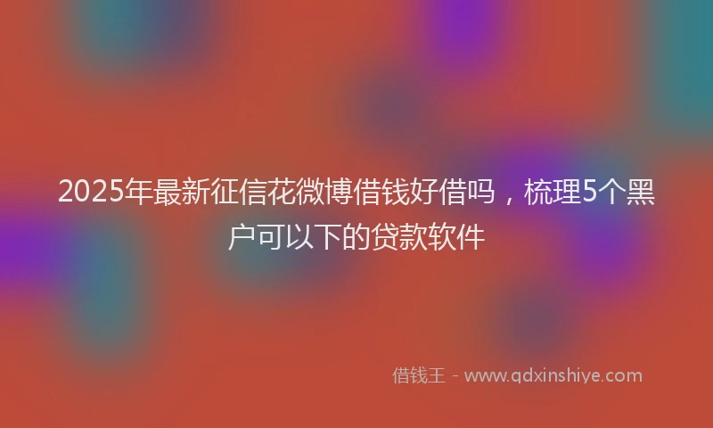 2025年最新征信花微博借钱好借吗，梳理5个黑户可以下的贷款软件