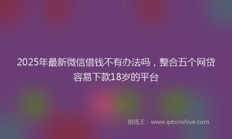 2025年最新微信借钱不有办法吗，整合五个网贷容易下款18岁的平台