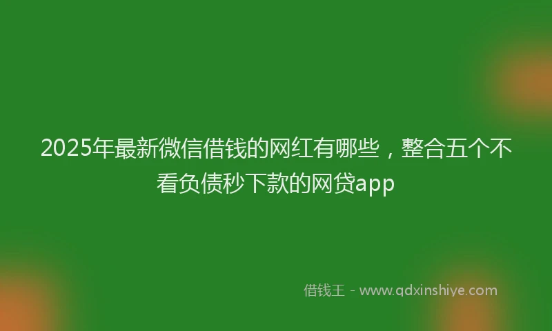 2025年最新微信借钱的网红有哪些，整合五个不看负债秒下款的网贷app