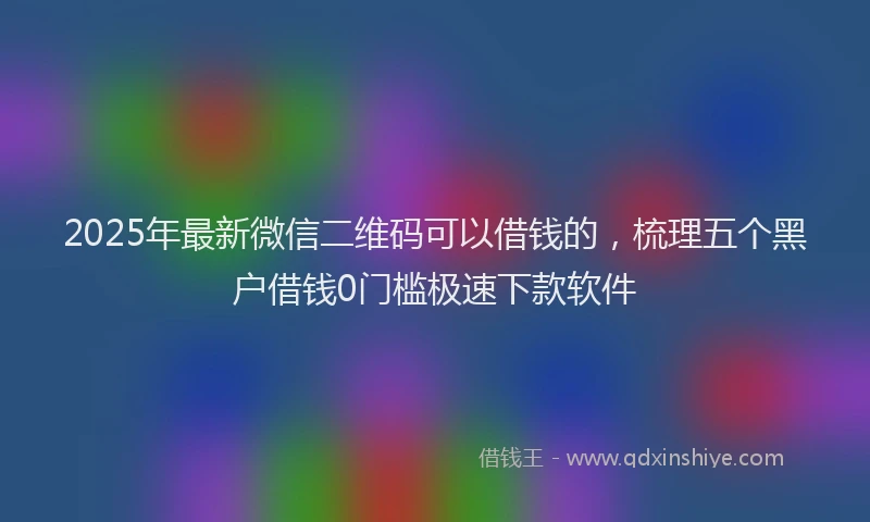 2025年最新微信二维码可以借钱的，梳理五个黑户借钱0门槛极速下款软件