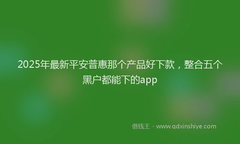 2025年最新平安普惠那个产品好下款，整合五个黑户都能下的app