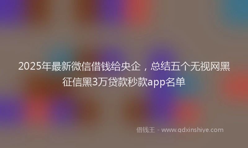 2025年最新微信借钱给央企，总结五个无视网黑征信黑3万贷款秒款app名单
