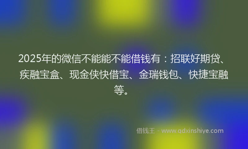2025年的微信不能能不能借钱有：招联好期贷、疾融宝盒、现金侠快借宝、金瑞钱包、快捷宝融等。