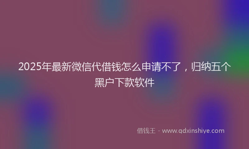 2025年最新微信代借钱怎么申请不了，归纳五个黑户下款软件