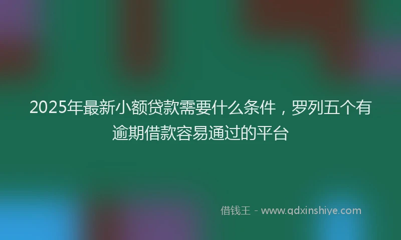 2025年最新小额贷款需要什么条件，罗列五个有逾期借款容易通过的平台