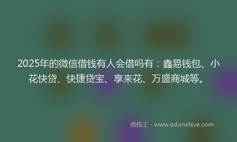 2025年的微信借钱有人会借吗有：鑫易钱包、小花快贷、快捷贷宝、享来花、万盛商城等。