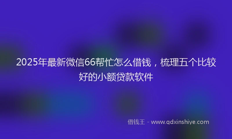 2025年最新微信66帮忙怎么借钱，梳理五个比较好的小额贷款软件
