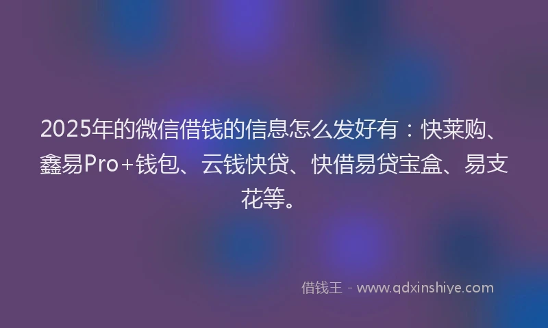 2025年的微信借钱的信息怎么发好有：快莱购、鑫易Pro+钱包、云钱快贷、快借易贷宝盒、易支花等。