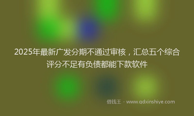 2025年最新广发分期不通过审核，汇总五个综合评分不足有负债都能下款软件
