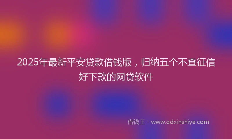 2025年最新平安贷款借钱版，归纳五个不查征信好下款的网贷软件