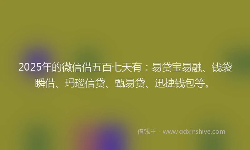 2025年的微信借五百七天有：易贷宝易融、钱袋瞬借、玛瑙信贷、甄易贷、迅捷钱包等。