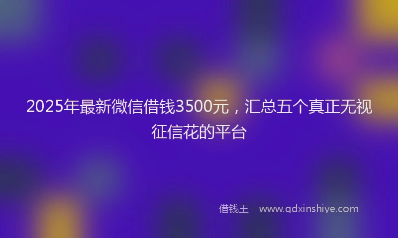 2025年最新微信借钱3500元，汇总五个真正无视征信花的平台
