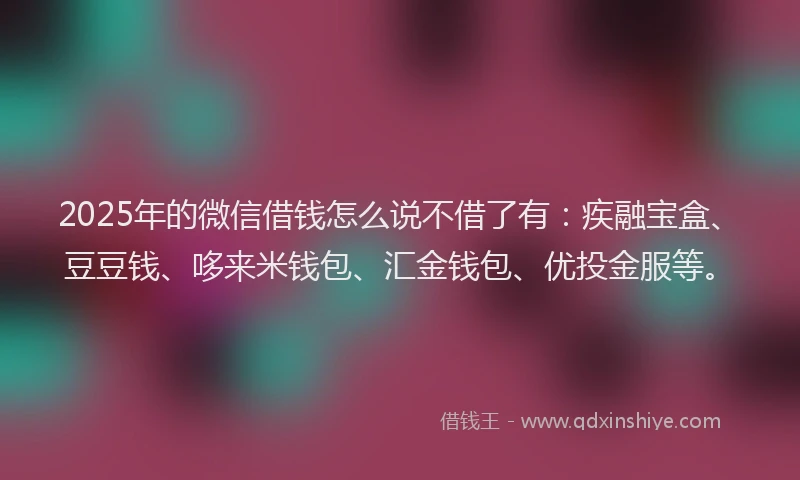 2025年的微信借钱怎么说不借了有：疾融宝盒、豆豆钱、哆来米钱包、汇金钱包、优投金服等。