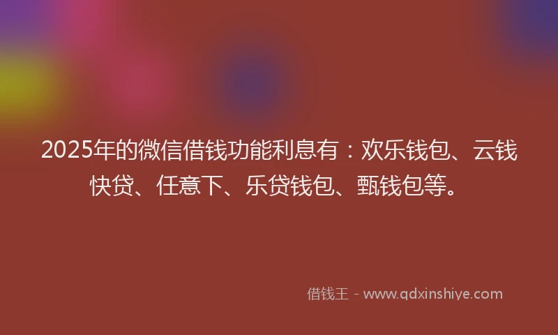 2025年的微信借钱功能利息有：欢乐钱包、云钱快贷、任意下、乐贷钱包、甄钱包等。