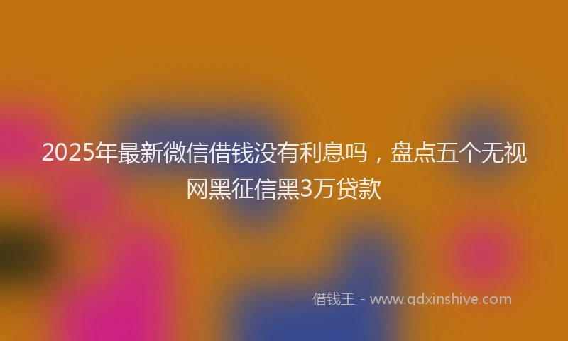 2025年最新微信借钱没有利息吗，盘点五个无视网黑征信黑3万贷款