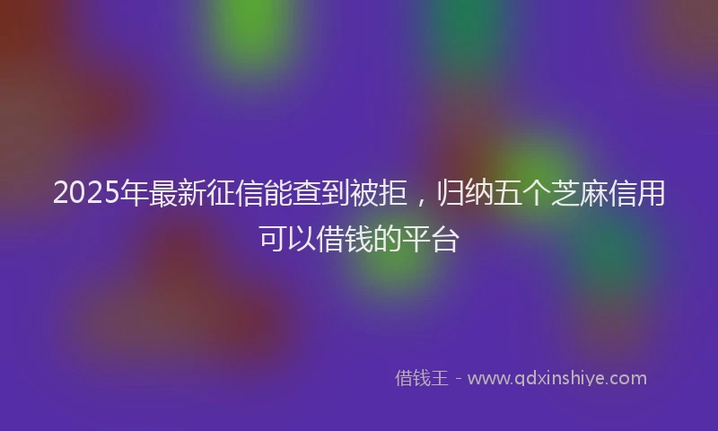 2025年最新征信能查到被拒，归纳五个芝麻信用可以借钱的平台