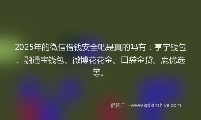2025年的微信借钱安全吧是真的吗有：享宇钱包、融通宝钱包、微博花花金、口袋金贷、鹿优选等。