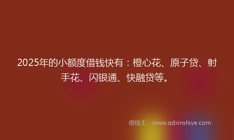 2025年的小额度借钱快有：橙心花、原子贷、射手花、闪银通、快融贷等。