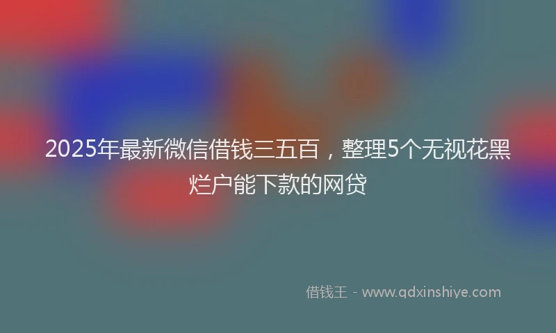 2025年最新微信借钱三五百，整理5个无视花黑烂户能下款的网贷