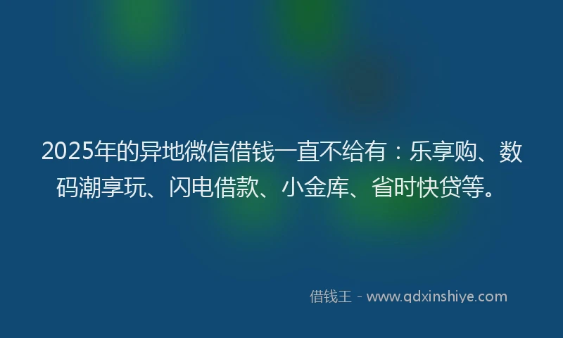 2025年的异地微信借钱一直不给有：乐享购、数码潮享玩、闪电借款、小金库、省时快贷等。