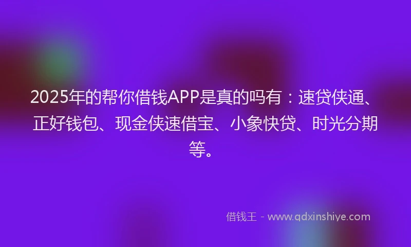 2025年的帮你借钱APP是真的吗有:速贷侠通、正好钱包、现金侠速借宝、小象快贷、时光分期等。