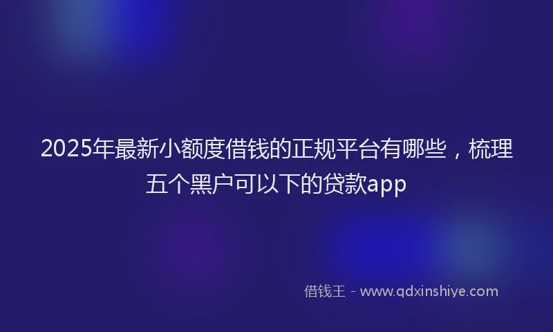 2025年最新小额度借钱的正规平台有哪些，梳理五个黑户可以下的贷款app