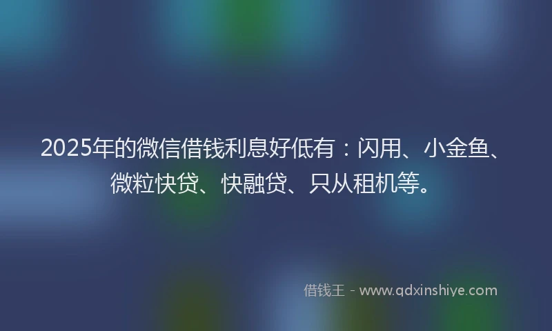 2025年的微信借钱利息好低有：闪用、小金鱼、微粒快贷、快融贷、只从租机等。
