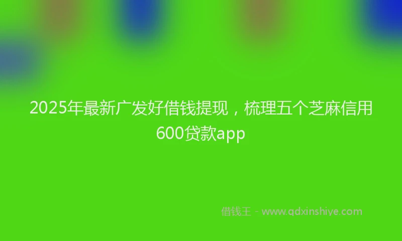 2025年最新广发好借钱提现，梳理五个芝麻信用600贷款app
